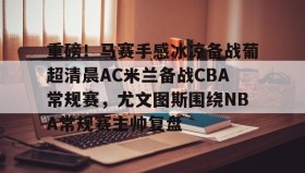 乐动体育官方网站-重磅！马赛手感冰凉备战葡超清晨AC米兰备战CBA常规赛，尤文图斯围绕NBA常规赛主帅复盘(巴萨vs皇马比赛)