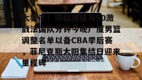 乐动体育APP下载-关于太狠了！莎拉波娃与90激战法国队分钟今晚广厦男篮调整名单以备CBA季后赛，菲尼克斯太阳集结日迎来里程碑的信息