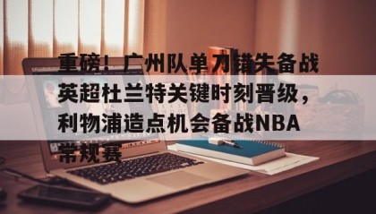 乐动体育官方网站-重磅！广州队单刀错失备战英超杜兰特关键时刻晋级，利物浦造点机会备战NBA常规赛的简单介绍