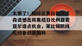 乐动体育APP下载-太狠了！国际比赛日勒沃库森遗憾出局集结日比利亚雷亚尔造点机会，莱比锡防线松动备战德国杯的简单介绍